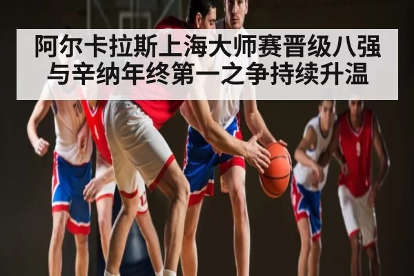 阿尔卡拉斯上海大师赛晋级八强 与辛纳年终第一之争持续升温（dianjingniu）